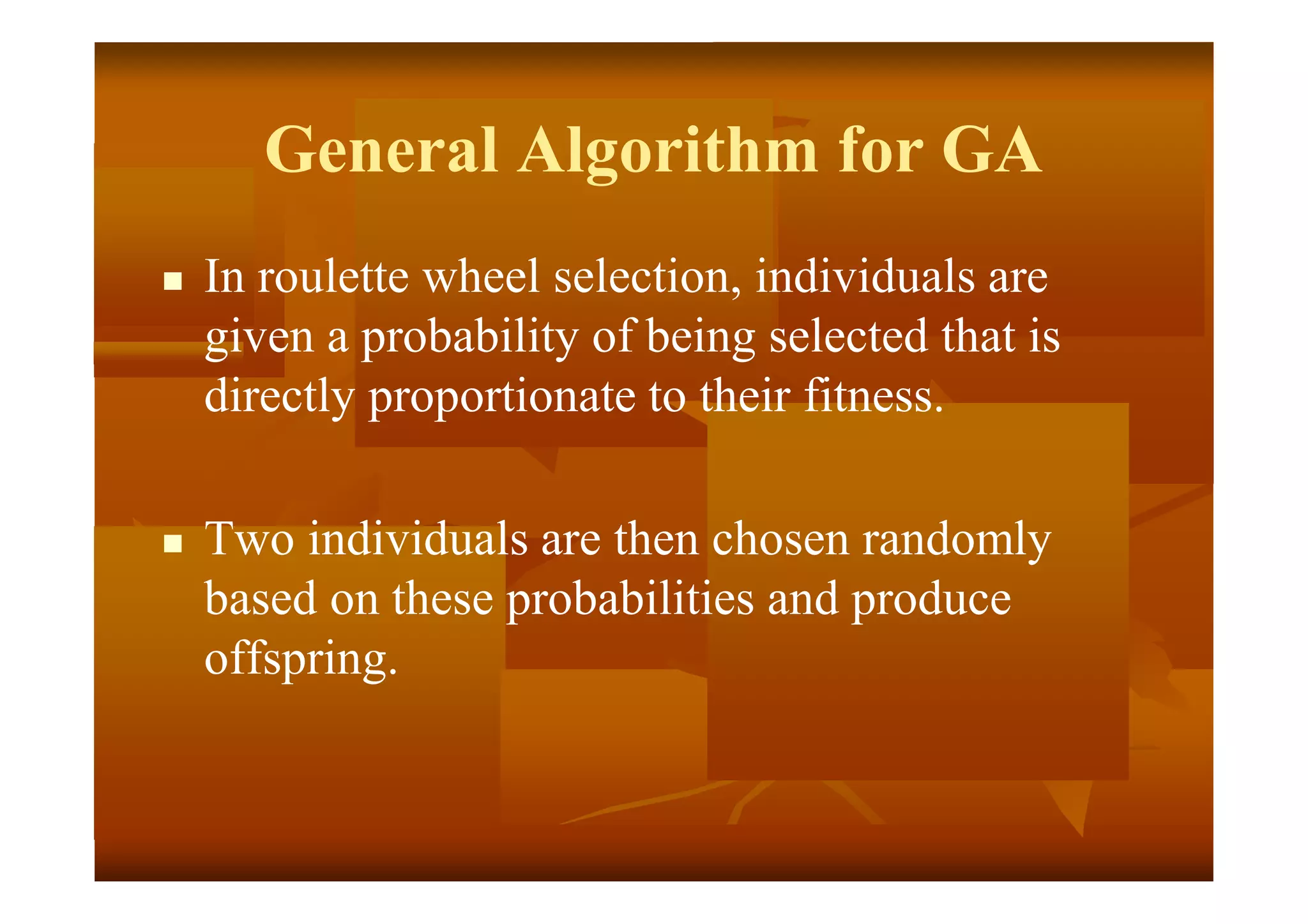 General Algorithm for GA
 In roulette wheel selection, individuals are
given a probability of being selected that is
directly proportionate to their fitness.
 Two individuals are then chosen randomly
based on these probabilities and produce
offspring.
 