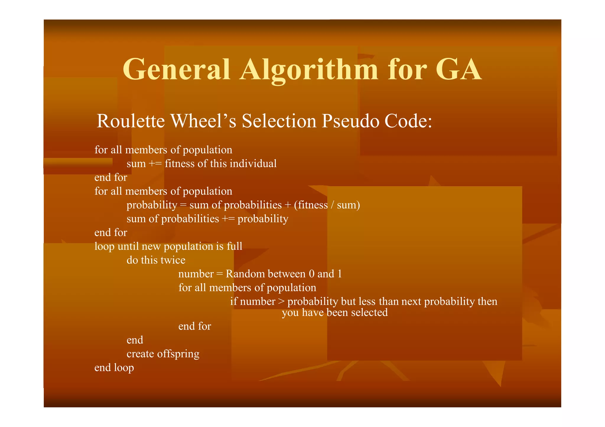 General Algorithm for GA
Roulette Wheel’s Selection Pseudo Code:
for all members of population
sum += fitness of this individual
end for
for all members of population
probability = sum of probabilities + (fitness / sum)
sum of probabilities += probability
end for
loop until new population is full
do this twice
number = Random between 0 and 1
for all members of population
if number > probability but less than next probability then
you have been selected
end for
end
create offspring
end loop
 