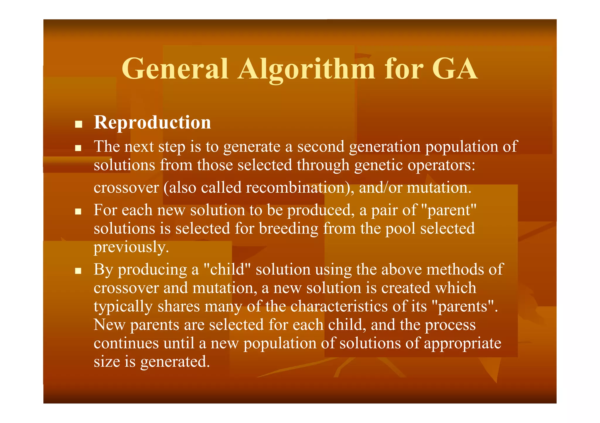 General Algorithm for GA
 Reproduction
 The next step is to generate a second generation population of
solutions from those selected through genetic operators:
crossover (also called recombination), and/or mutation.
 For each new solution to be produced, a pair of "parent"
solutions is selected for breeding from the pool selected
previously.
 By producing a "child" solution using the above methods of
crossover and mutation, a new solution is created which
typically shares many of the characteristics of its "parents".
New parents are selected for each child, and the process
continues until a new population of solutions of appropriate
size is generated.
 