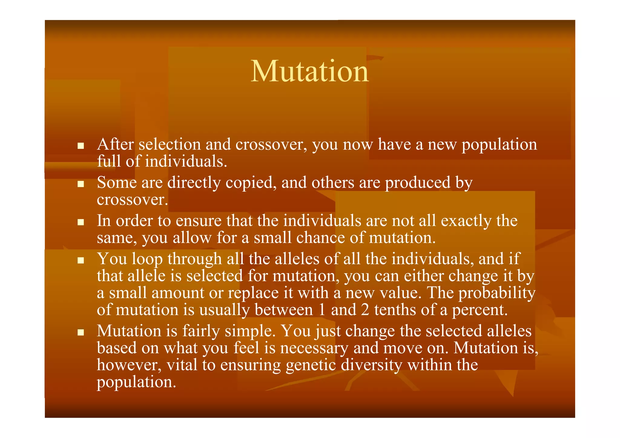 Mutation
 After selection and crossover, you now have a new population
full of individuals.
 Some are directly copied, and others are produced by
crossover.
 In order to ensure that the individuals are not all exactly the
same, you allow for a small chance of mutation.
 You loop through all the alleles of all the individuals, and if
that allele is selected for mutation, you can either change it by
a small amount or replace it with a new value. The probability
of mutation is usually between 1 and 2 tenths of a percent.
 Mutation is fairly simple. You just change the selected alleles
based on what you feel is necessary and move on. Mutation is,
however, vital to ensuring genetic diversity within the
population.
 