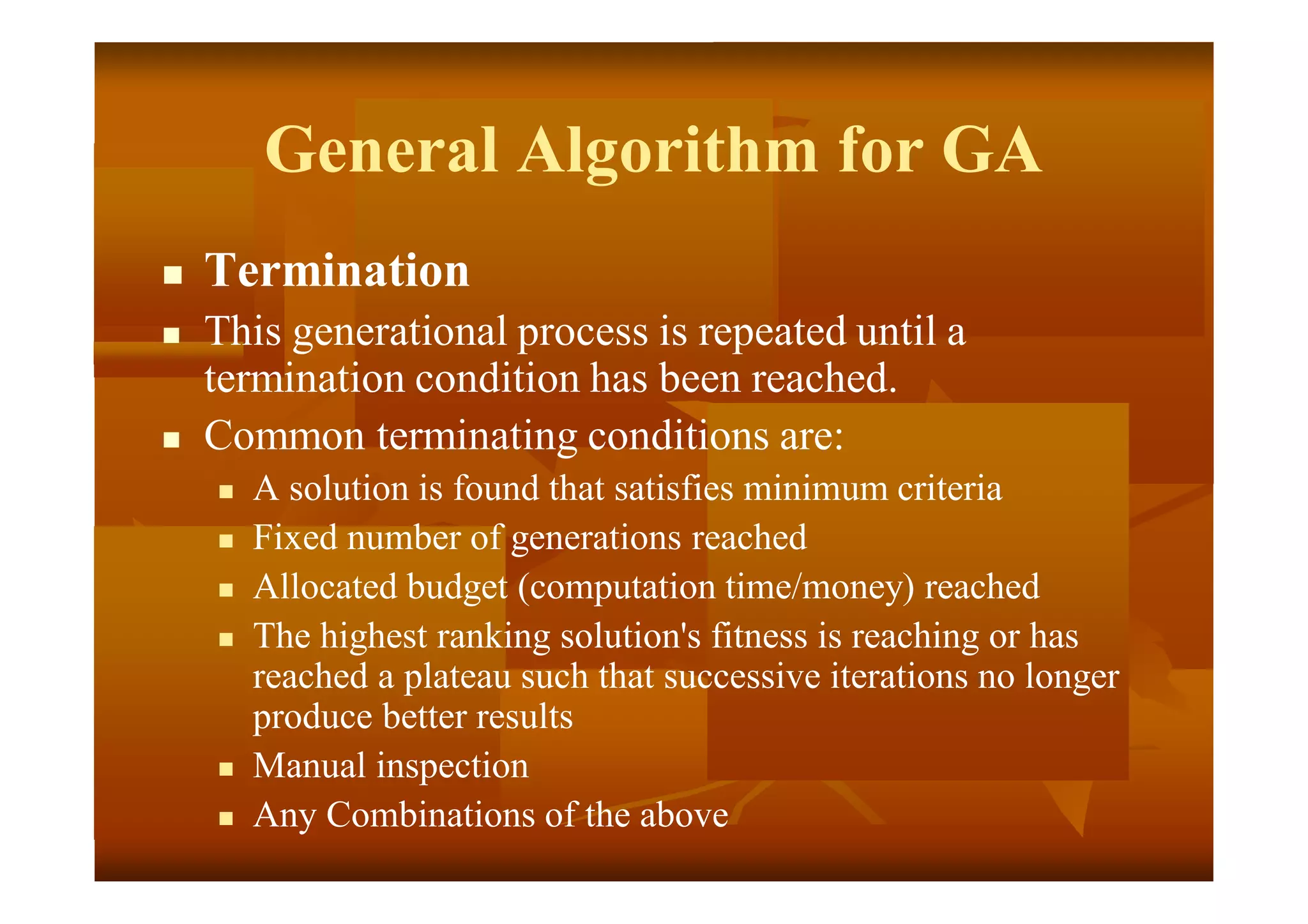 General Algorithm for GA
 Termination
 This generational process is repeated until a
termination condition has been reached.
 Common terminating conditions are:
 A solution is found that satisfies minimum criteria
 Fixed number of generations reached
 Allocated budget (computation time/money) reached
 The highest ranking solution's fitness is reaching or has
reached a plateau such that successive iterations no longer
produce better results
 Manual inspection
 Any Combinations of the above
 