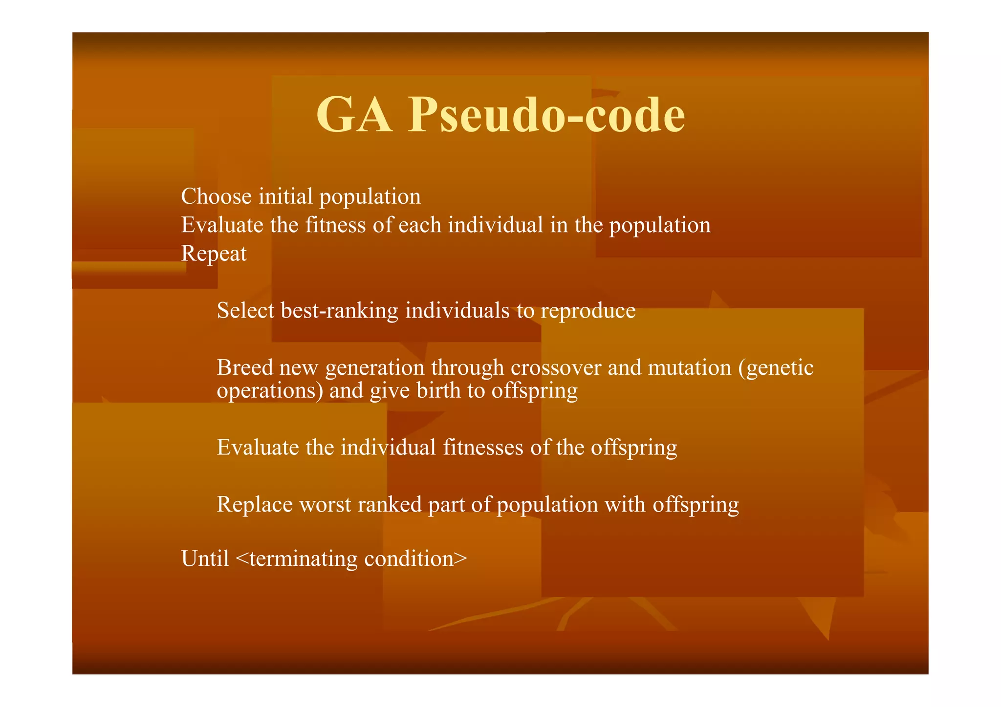 GA Pseudo-code
Choose initial population
Evaluate the fitness of each individual in the population
Repeat
Select best-ranking individuals to reproduce
Breed new generation through crossover and mutation (genetic
operations) and give birth to offspring
Evaluate the individual fitnesses of the offspring
Replace worst ranked part of population with offspring
Until <terminating condition>
 