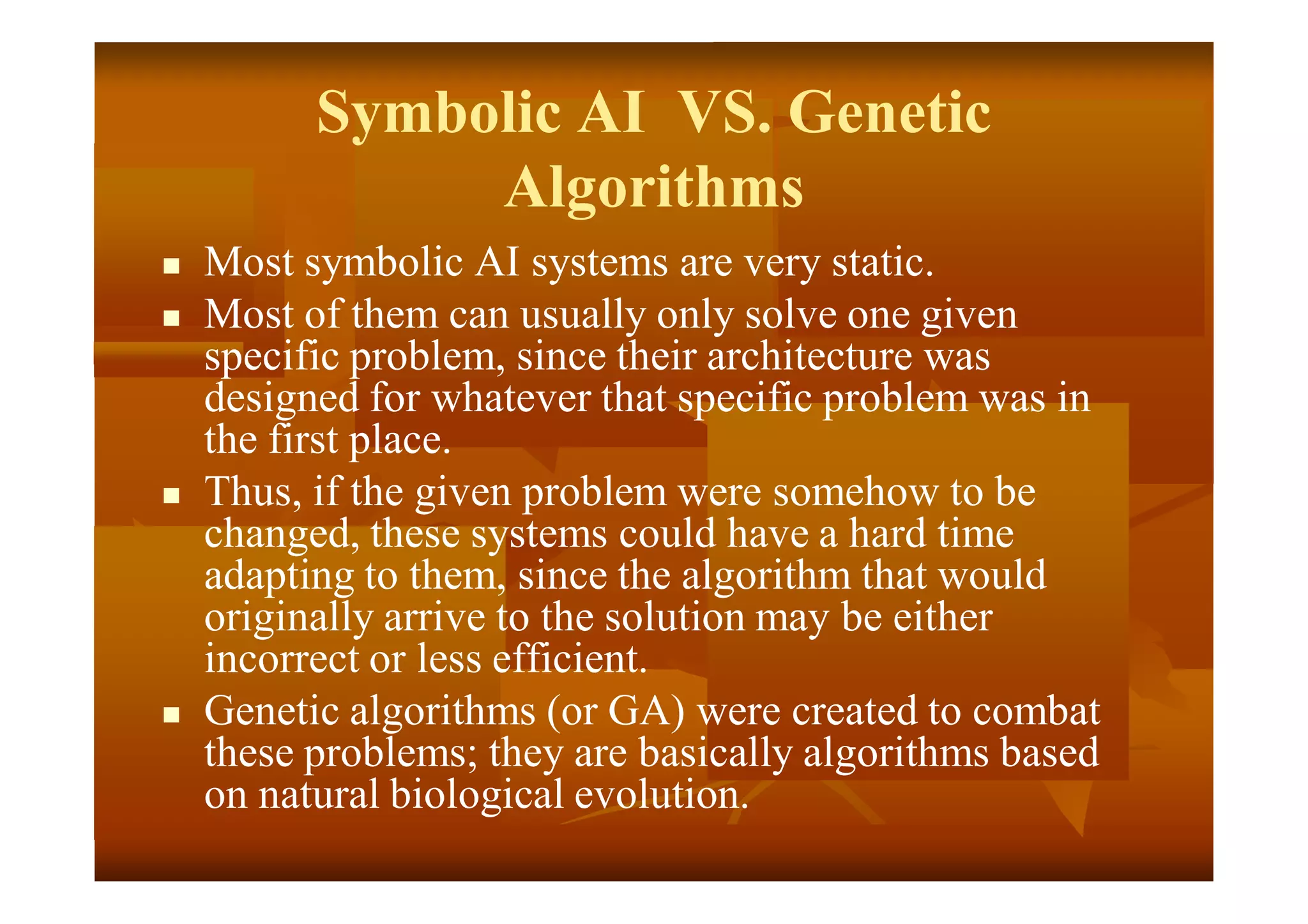 Symbolic AI VS. Genetic
Algorithms
 Most symbolic AI systems are very static.
 Most of them can usually only solve one given
specific problem, since their architecture was
designed for whatever that specific problem was in
the first place.
 Thus, if the given problem were somehow to be
changed, these systems could have a hard time
adapting to them, since the algorithm that would
originally arrive to the solution may be either
incorrect or less efficient.
 Genetic algorithms (or GA) were created to combat
these problems; they are basically algorithms based
on natural biological evolution.
 