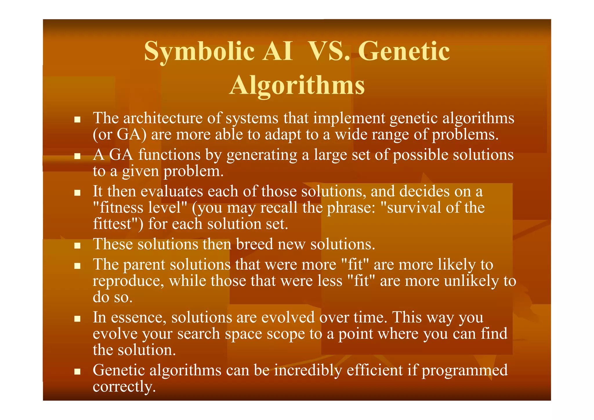 Symbolic AI VS. Genetic
Algorithms
 The architecture of systems that implement genetic algorithms
(or GA) are more able to adapt to a wide range of problems.
 A GA functions by generating a large set of possible solutions
to a given problem.
 It then evaluates each of those solutions, and decides on a
"fitness level" (you may recall the phrase: "survival of the
fittest") for each solution set.
 These solutions then breed new solutions.
 The parent solutions that were more "fit" are more likely to
reproduce, while those that were less "fit" are more unlikely to
do so.
 In essence, solutions are evolved over time. This way you
evolve your search space scope to a point where you can find
the solution.
 Genetic algorithms can be incredibly efficient if programmed
correctly.
 
