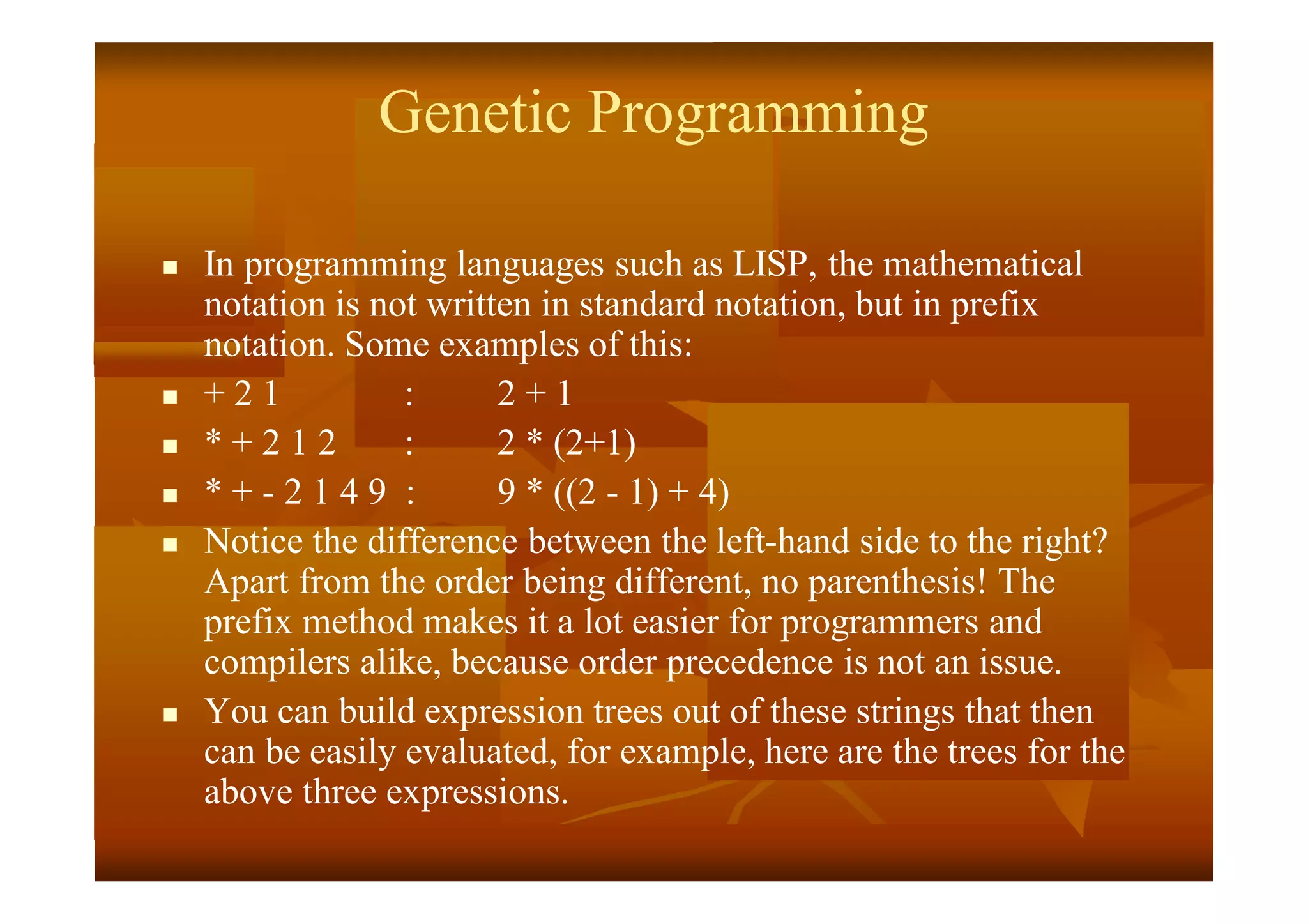 Genetic Programming
 In programming languages such as LISP, the mathematical
notation is not written in standard notation, but in prefix
notation. Some examples of this:
 + 2 1 : 2 + 1
 * + 2 1 2 : 2 * (2+1)
 * + - 2 1 4 9 : 9 * ((2 - 1) + 4)
 Notice the difference between the left-hand side to the right?
Apart from the order being different, no parenthesis! The
prefix method makes it a lot easier for programmers and
compilers alike, because order precedence is not an issue.
 You can build expression trees out of these strings that then
can be easily evaluated, for example, here are the trees for the
above three expressions.
 