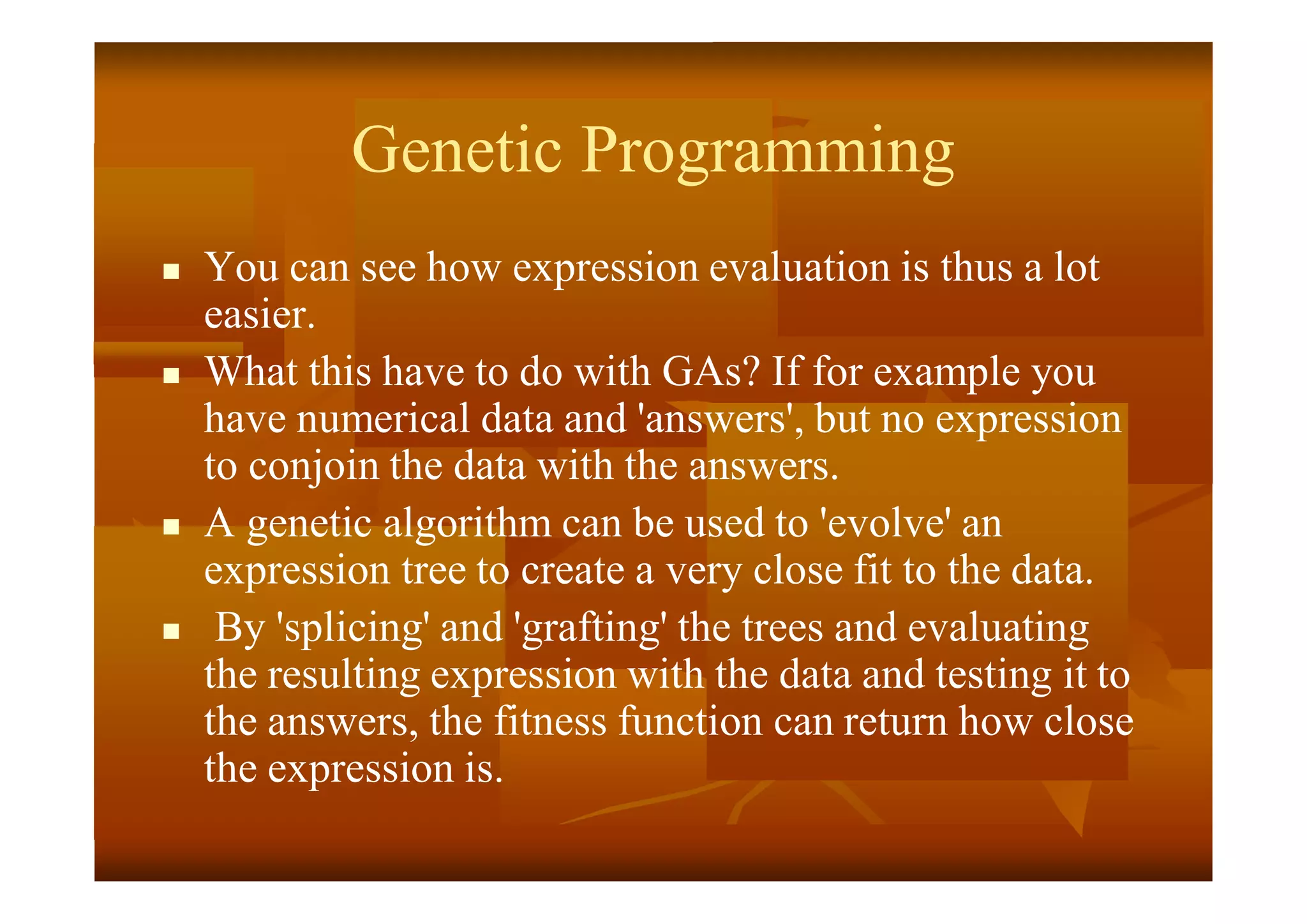 Genetic Programming
 You can see how expression evaluation is thus a lot
easier.
 What this have to do with GAs? If for example you
have numerical data and 'answers', but no expression
to conjoin the data with the answers.
 A genetic algorithm can be used to 'evolve' an
expression tree to create a very close fit to the data.
 By 'splicing' and 'grafting' the trees and evaluating
the resulting expression with the data and testing it to
the answers, the fitness function can return how close
the expression is.
 