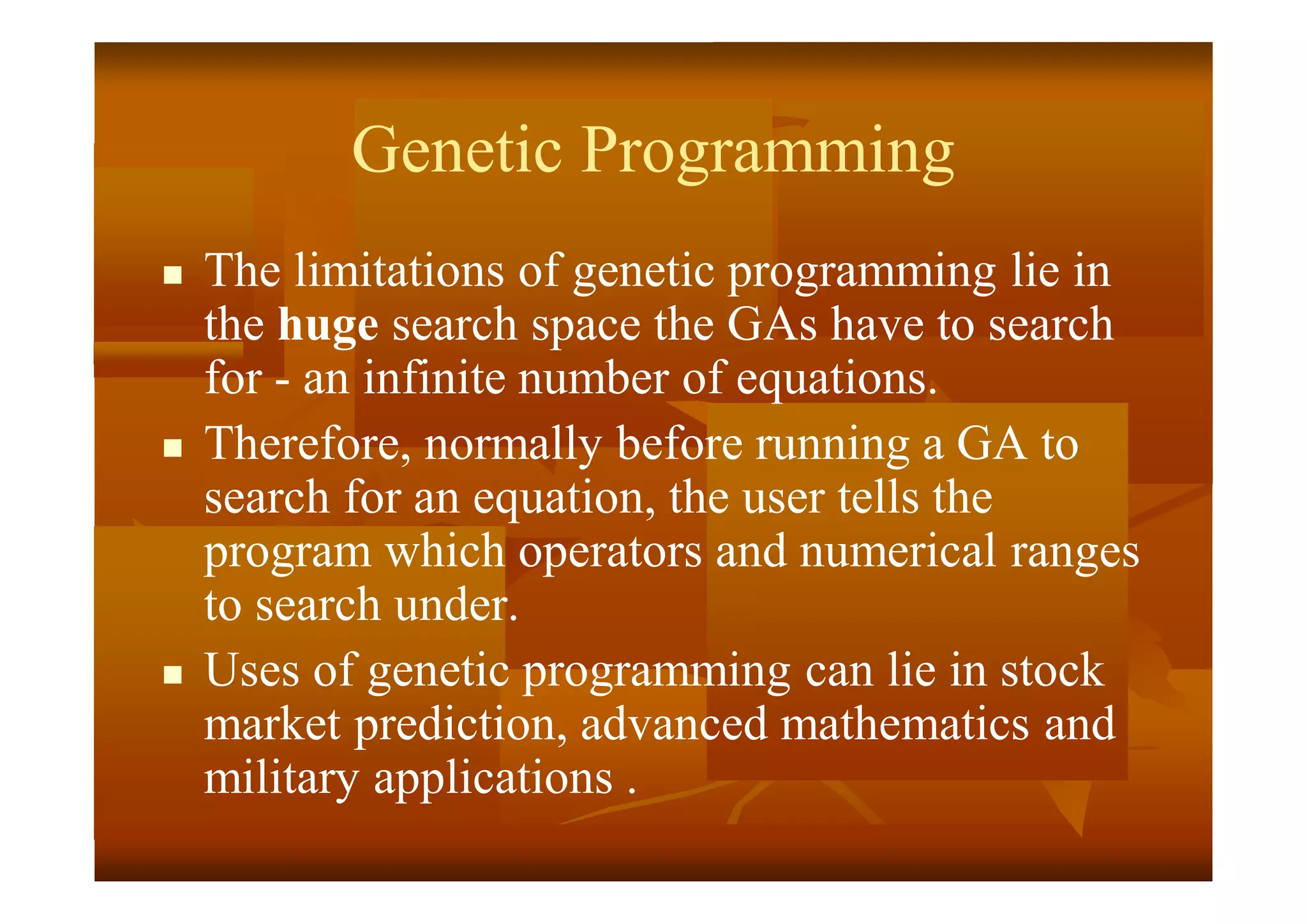 Genetic Programming
 The limitations of genetic programming lie in
the huge search space the GAs have to search
for - an infinite number of equations.
 Therefore, normally before running a GA to
search for an equation, the user tells the
program which operators and numerical ranges
to search under.
 Uses of genetic programming can lie in stock
market prediction, advanced mathematics and
military applications .
 