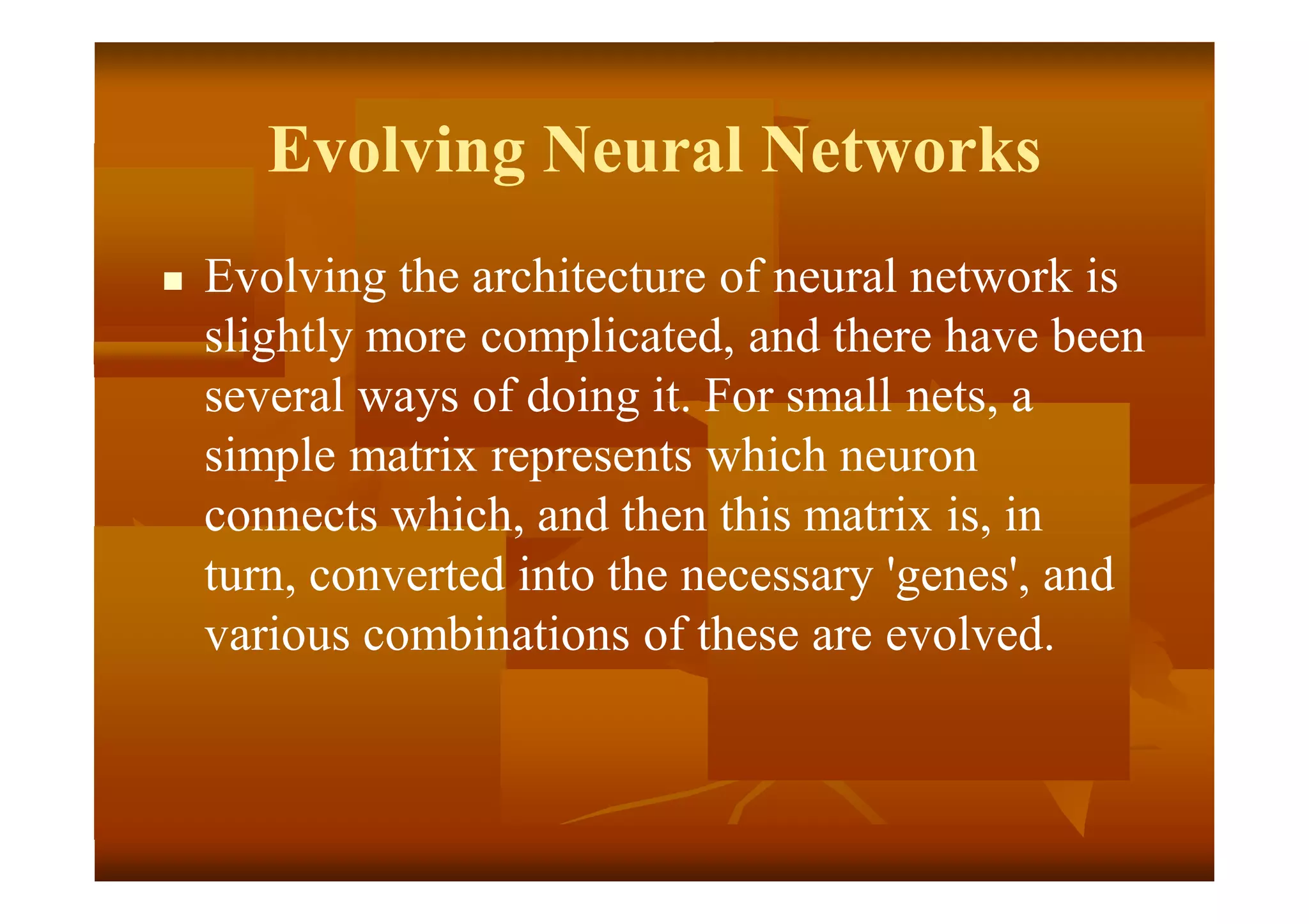 Evolving Neural Networks
 Evolving the architecture of neural network is
slightly more complicated, and there have been
several ways of doing it. For small nets, a
simple matrix represents which neuron
connects which, and then this matrix is, in
turn, converted into the necessary 'genes', and
various combinations of these are evolved.
 