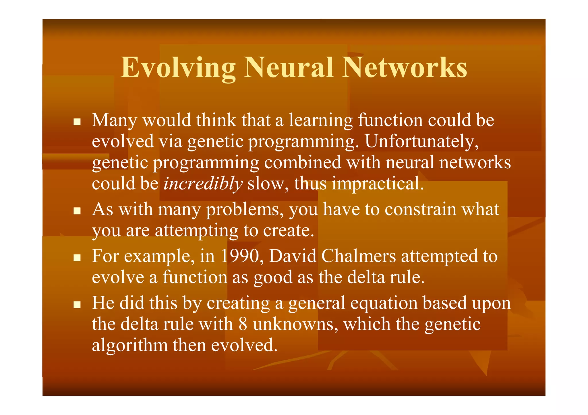 Evolving Neural Networks
 Many would think that a learning function could be
evolved via genetic programming. Unfortunately,
genetic programming combined with neural networks
could be incredibly slow, thus impractical.
 As with many problems, you have to constrain what
you are attempting to create.
 For example, in 1990, David Chalmers attempted to
evolve a function as good as the delta rule.
 He did this by creating a general equation based upon
the delta rule with 8 unknowns, which the genetic
algorithm then evolved.
 