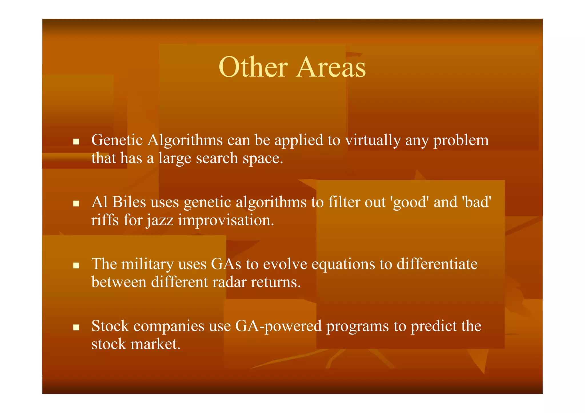 Other Areas
 Genetic Algorithms can be applied to virtually any problem
that has a large search space.
 Al Biles uses genetic algorithms to filter out 'good' and 'bad'
riffs for jazz improvisation.
 The military uses GAs to evolve equations to differentiate
between different radar returns.
 Stock companies use GA-powered programs to predict the
stock market.
 