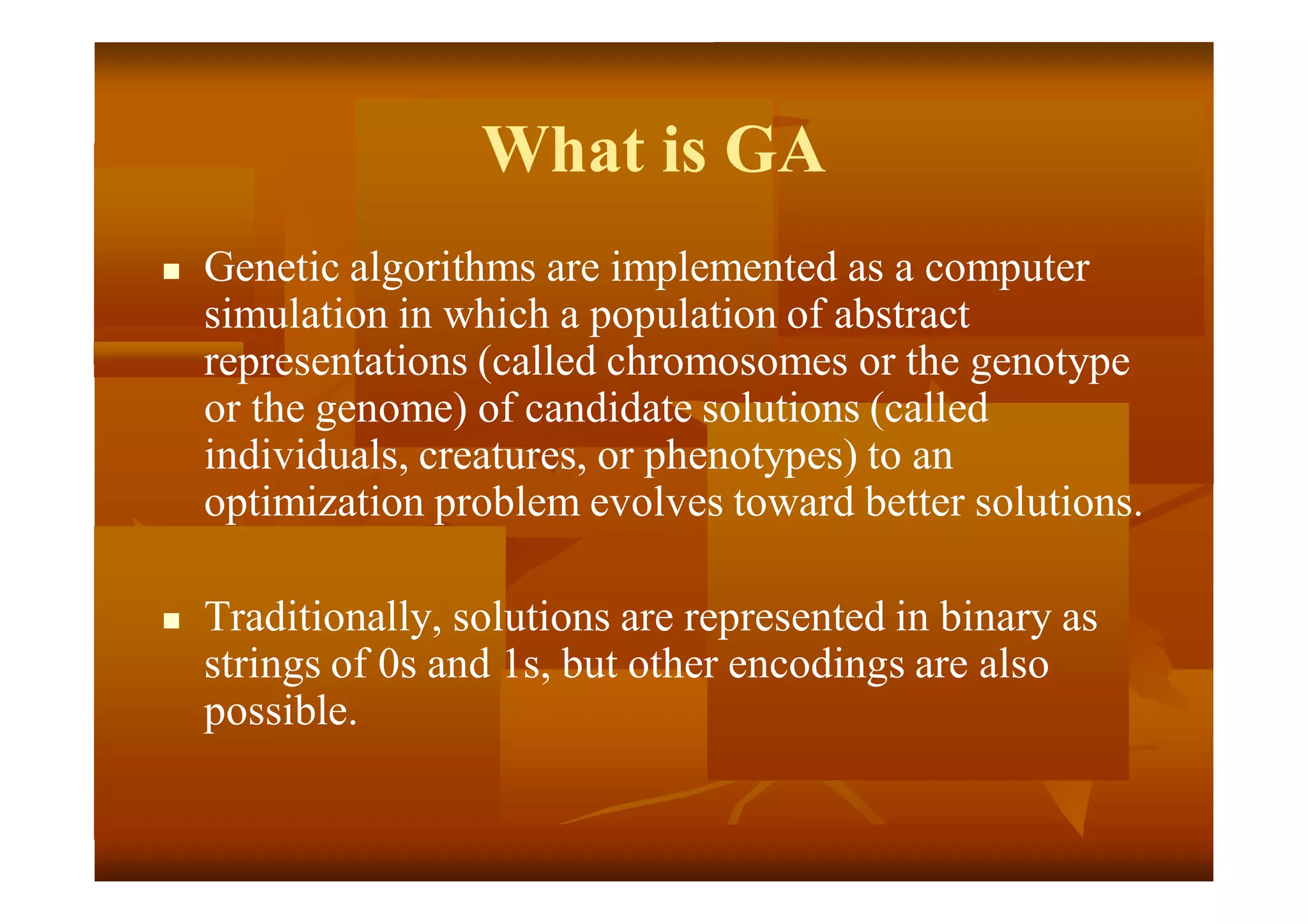 What is GA
 Genetic algorithms are implemented as a computer
simulation in which a population of abstract
representations (called chromosomes or the genotype
or the genome) of candidate solutions (called
individuals, creatures, or phenotypes) to an
optimization problem evolves toward better solutions.
 Traditionally, solutions are represented in binary as
strings of 0s and 1s, but other encodings are also
possible.
 