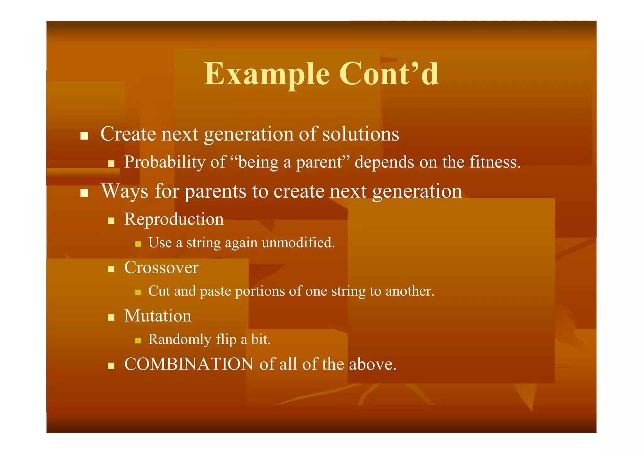 Example Cont’d
 Create next generation of solutions
 Probability of “being a parent” depends on the fitness.
 Ways for parents to create next generation
 Reproduction
 Use a string again unmodified.
 Crossover
 Cut and paste portions of one string to another.
 Mutation
 Randomly flip a bit.
 COMBINATION of all of the above.
 