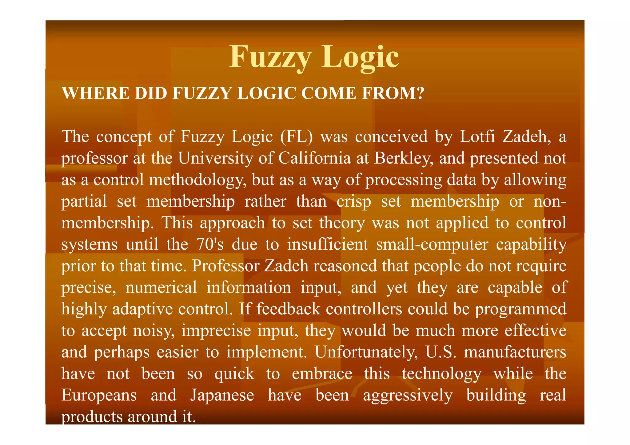 Fuzzy Logic
WHERE DID FUZZY LOGIC COME FROM?
The concept of Fuzzy Logic (FL) was conceived by Lotfi Zadeh, a
professor at the University of California at Berkley, and presented not
as a control methodology, but as a way of processing data by allowing
partial set membership rather than crisp set membership or non-
membership. This approach to set theory was not applied to control
systems until the 70's due to insufficient small-computer capability
prior to that time. Professor Zadeh reasoned that people do not require
precise, numerical information input, and yet they are capable of
highly adaptive control. If feedback controllers could be programmed
to accept noisy, imprecise input, they would be much more effective
and perhaps easier to implement. Unfortunately, U.S. manufacturers
have not been so quick to embrace this technology while the
Europeans and Japanese have been aggressively building real
products around it.
 