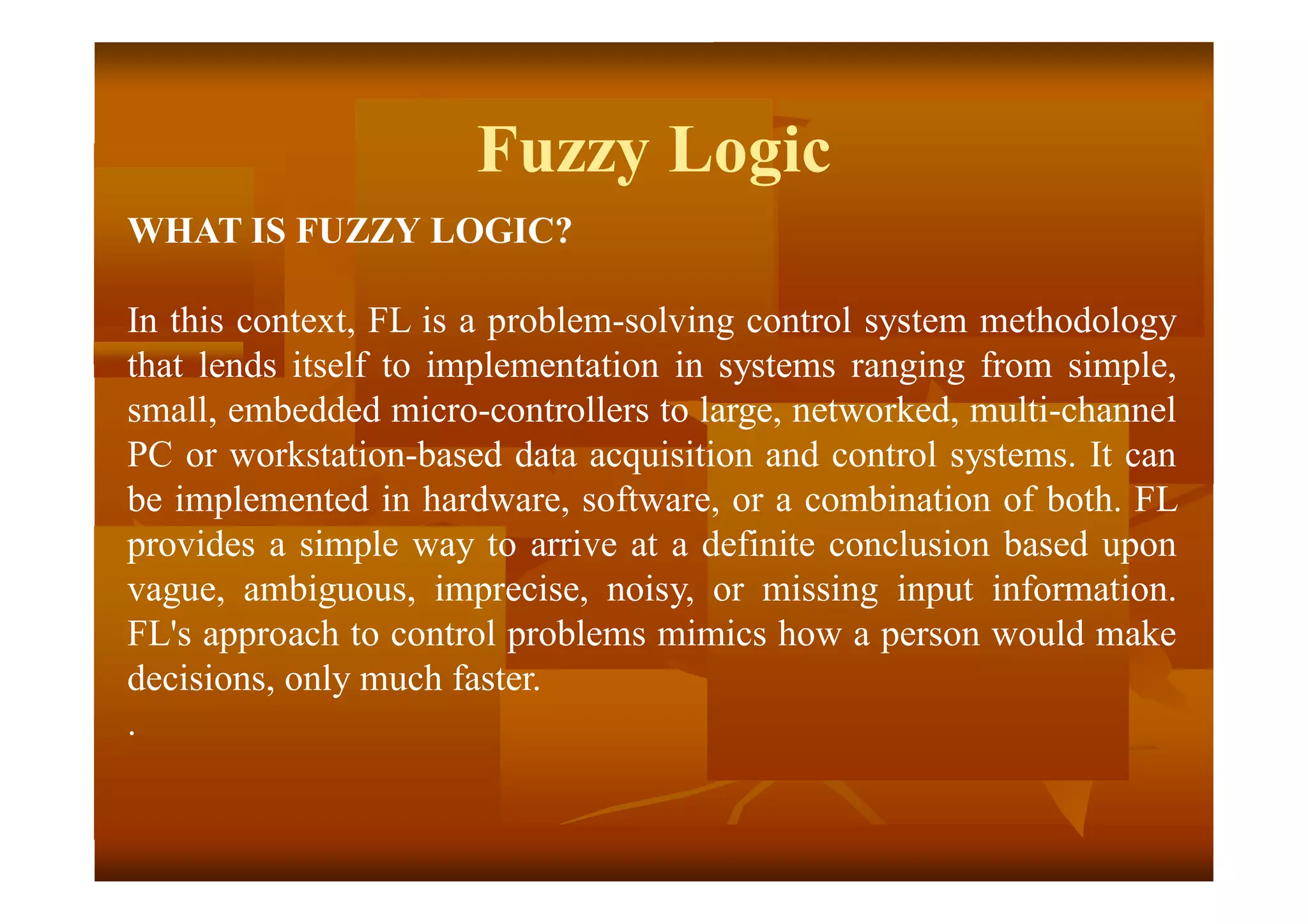 Fuzzy Logic
WHAT IS FUZZY LOGIC?
In this context, FL is a problem-solving control system methodology
that lends itself to implementation in systems ranging from simple,
small, embedded micro-controllers to large, networked, multi-channel
PC or workstation-based data acquisition and control systems. It can
be implemented in hardware, software, or a combination of both. FL
provides a simple way to arrive at a definite conclusion based upon
vague, ambiguous, imprecise, noisy, or missing input information.
FL's approach to control problems mimics how a person would make
decisions, only much faster.
.
 