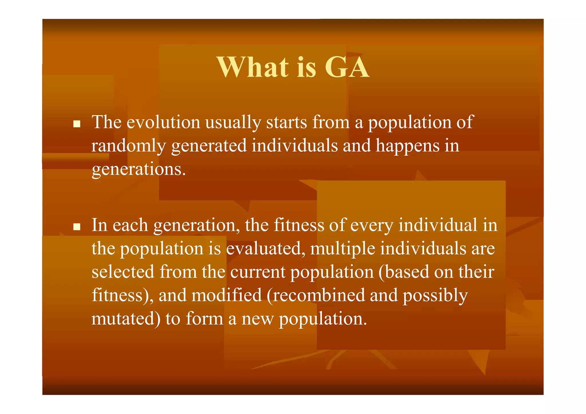 What is GA
 The evolution usually starts from a population of
randomly generated individuals and happens in
generations.
 In each generation, the fitness of every individual in
the population is evaluated, multiple individuals are
selected from the current population (based on their
fitness), and modified (recombined and possibly
mutated) to form a new population.
 