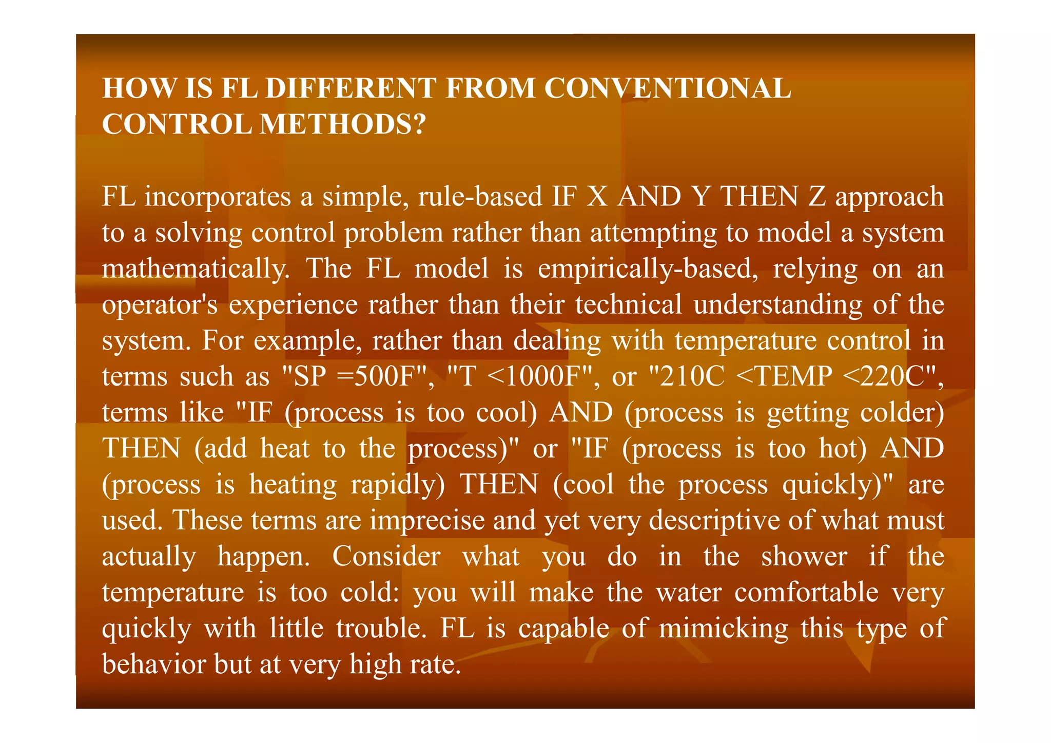 HOW IS FL DIFFERENT FROM CONVENTIONAL
CONTROL METHODS?
FL incorporates a simple, rule-based IF X AND Y THEN Z approach
to a solving control problem rather than attempting to model a system
mathematically. The FL model is empirically-based, relying on an
operator's experience rather than their technical understanding of the
system. For example, rather than dealing with temperature control in
terms such as "SP =500F", "T <1000F", or "210C <TEMP <220C",
terms like "IF (process is too cool) AND (process is getting colder)
THEN (add heat to the process)" or "IF (process is too hot) AND
(process is heating rapidly) THEN (cool the process quickly)" are
used. These terms are imprecise and yet very descriptive of what must
actually happen. Consider what you do in the shower if the
temperature is too cold: you will make the water comfortable very
quickly with little trouble. FL is capable of mimicking this type of
behavior but at very high rate.
 
