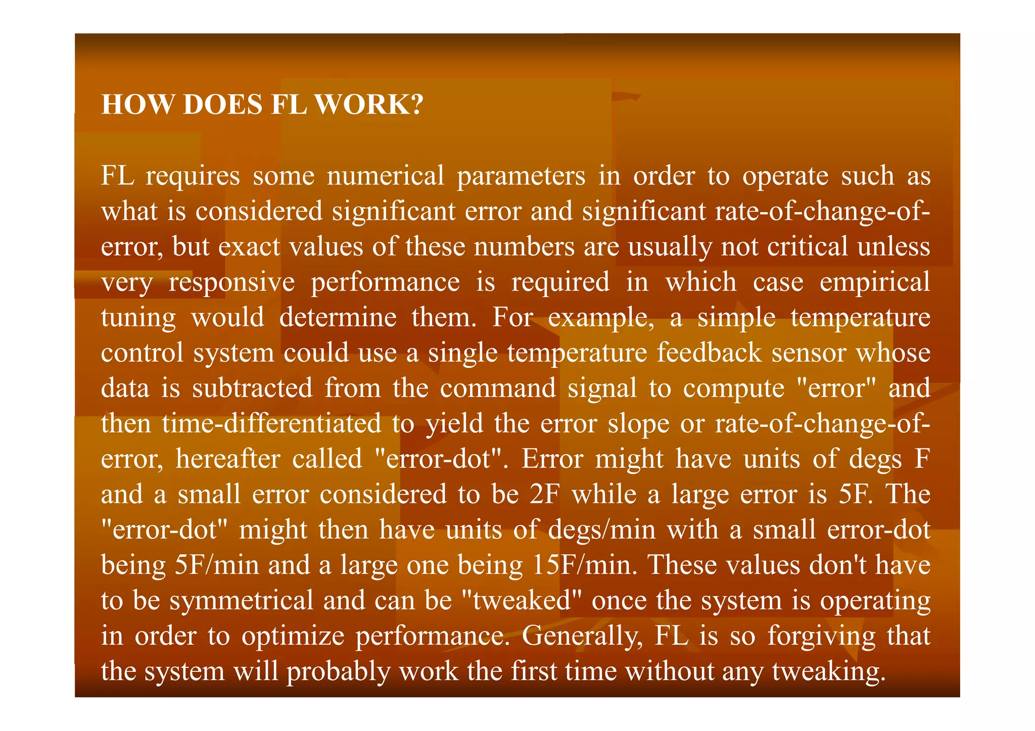 HOW DOES FL WORK?
FL requires some numerical parameters in order to operate such as
what is considered significant error and significant rate-of-change-of-
error, but exact values of these numbers are usually not critical unless
very responsive performance is required in which case empirical
tuning would determine them. For example, a simple temperature
control system could use a single temperature feedback sensor whose
data is subtracted from the command signal to compute "error" and
then time-differentiated to yield the error slope or rate-of-change-of-
error, hereafter called "error-dot". Error might have units of degs F
and a small error considered to be 2F while a large error is 5F. The
"error-dot" might then have units of degs/min with a small error-dot
being 5F/min and a large one being 15F/min. These values don't have
to be symmetrical and can be "tweaked" once the system is operating
in order to optimize performance. Generally, FL is so forgiving that
the system will probably work the first time without any tweaking.
 