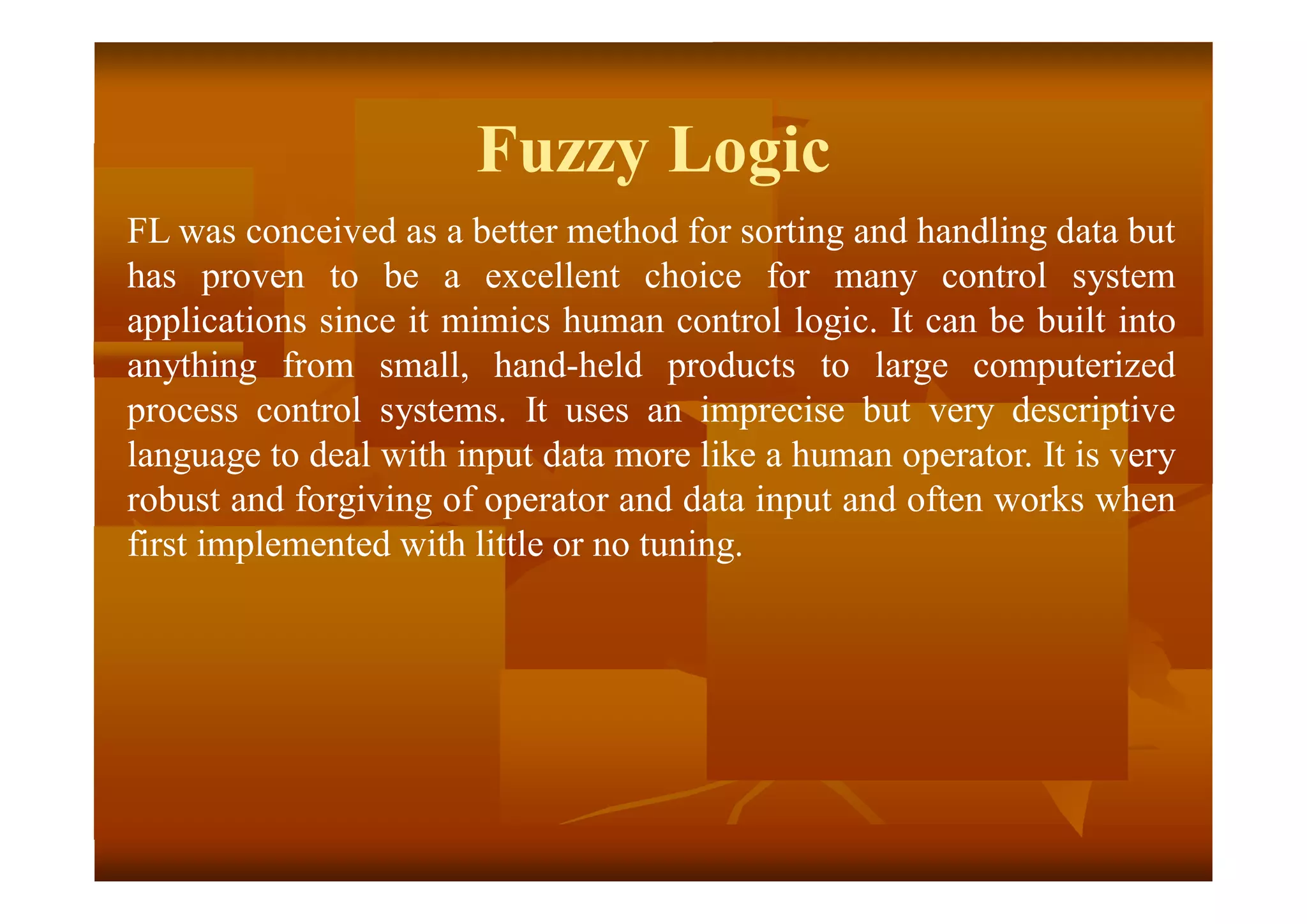 Fuzzy Logic
FL was conceived as a better method for sorting and handling data but
has proven to be a excellent choice for many control system
applications since it mimics human control logic. It can be built into
anything from small, hand-held products to large computerized
process control systems. It uses an imprecise but very descriptive
language to deal with input data more like a human operator. It is very
robust and forgiving of operator and data input and often works when
first implemented with little or no tuning.
 