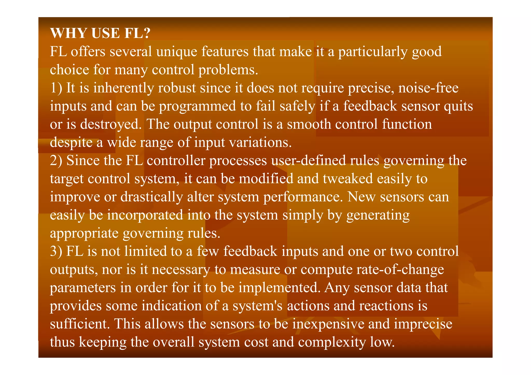 WHY USE FL?
FL offers several unique features that make it a particularly good
choice for many control problems.
1) It is inherently robust since it does not require precise, noise-free
inputs and can be programmed to fail safely if a feedback sensor quits
or is destroyed. The output control is a smooth control function
despite a wide range of input variations.
2) Since the FL controller processes user-defined rules governing the
target control system, it can be modified and tweaked easily to
improve or drastically alter system performance. New sensors can
easily be incorporated into the system simply by generating
appropriate governing rules.
3) FL is not limited to a few feedback inputs and one or two control
outputs, nor is it necessary to measure or compute rate-of-change
parameters in order for it to be implemented. Any sensor data that
provides some indication of a system's actions and reactions is
sufficient. This allows the sensors to be inexpensive and imprecise
thus keeping the overall system cost and complexity low.
 