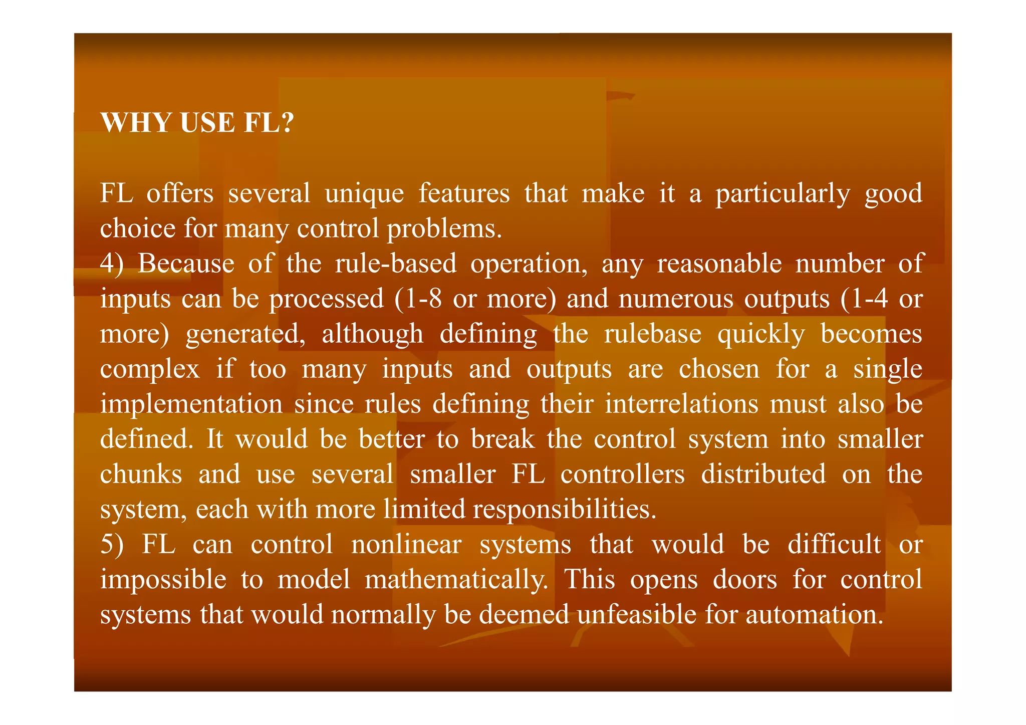 WHY USE FL?
FL offers several unique features that make it a particularly good
choice for many control problems.
4) Because of the rule-based operation, any reasonable number of
inputs can be processed (1-8 or more) and numerous outputs (1-4 or
more) generated, although defining the rulebase quickly becomes
complex if too many inputs and outputs are chosen for a single
implementation since rules defining their interrelations must also be
defined. It would be better to break the control system into smaller
chunks and use several smaller FL controllers distributed on the
system, each with more limited responsibilities.
5) FL can control nonlinear systems that would be difficult or
impossible to model mathematically. This opens doors for control
systems that would normally be deemed unfeasible for automation.
 