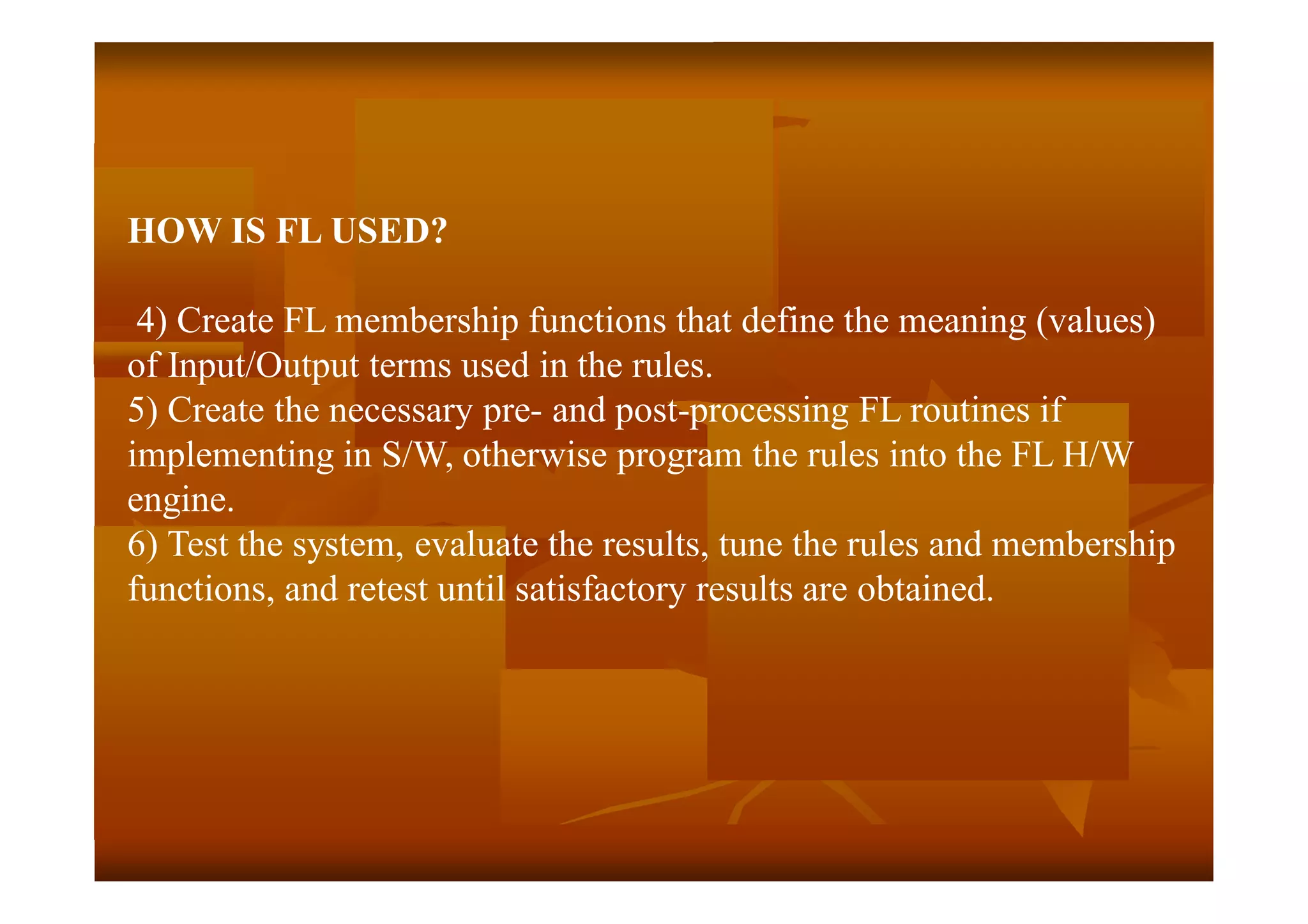 HOW IS FL USED?
4) Create FL membership functions that define the meaning (values)
of Input/Output terms used in the rules.
5) Create the necessary pre- and post-processing FL routines if
implementing in S/W, otherwise program the rules into the FL H/W
engine.
6) Test the system, evaluate the results, tune the rules and membership
functions, and retest until satisfactory results are obtained.
 