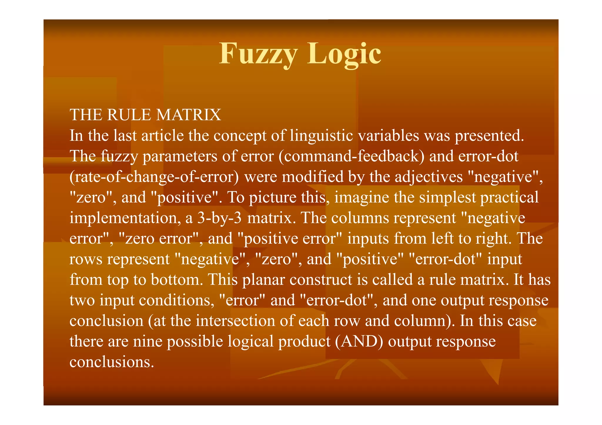 Fuzzy Logic
THE RULE MATRIX
In the last article the concept of linguistic variables was presented.
The fuzzy parameters of error (command-feedback) and error-dot
(rate-of-change-of-error) were modified by the adjectives "negative",
"zero", and "positive". To picture this, imagine the simplest practical
implementation, a 3-by-3 matrix. The columns represent "negative
error", "zero error", and "positive error" inputs from left to right. The
rows represent "negative", "zero", and "positive" "error-dot" input
from top to bottom. This planar construct is called a rule matrix. It has
two input conditions, "error" and "error-dot", and one output response
conclusion (at the intersection of each row and column). In this case
there are nine possible logical product (AND) output response
conclusions.
 