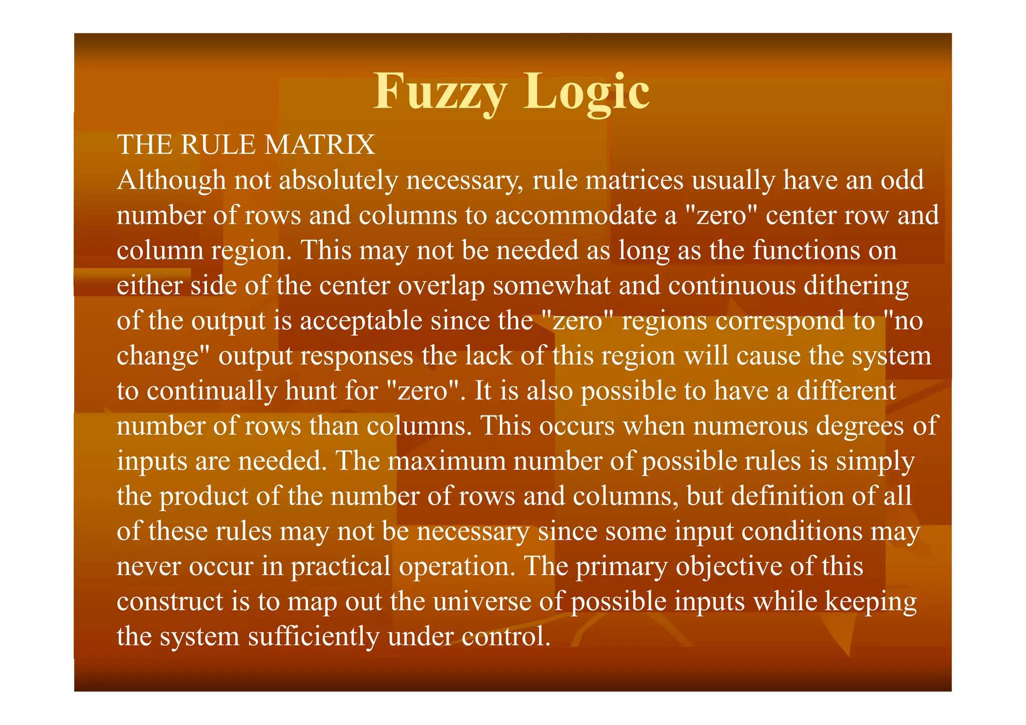 Fuzzy Logic
THE RULE MATRIX
Although not absolutely necessary, rule matrices usually have an odd
number of rows and columns to accommodate a "zero" center row and
column region. This may not be needed as long as the functions on
either side of the center overlap somewhat and continuous dithering
of the output is acceptable since the "zero" regions correspond to "no
change" output responses the lack of this region will cause the system
to continually hunt for "zero". It is also possible to have a different
number of rows than columns. This occurs when numerous degrees of
inputs are needed. The maximum number of possible rules is simply
the product of the number of rows and columns, but definition of all
of these rules may not be necessary since some input conditions may
never occur in practical operation. The primary objective of this
construct is to map out the universe of possible inputs while keeping
the system sufficiently under control.
 