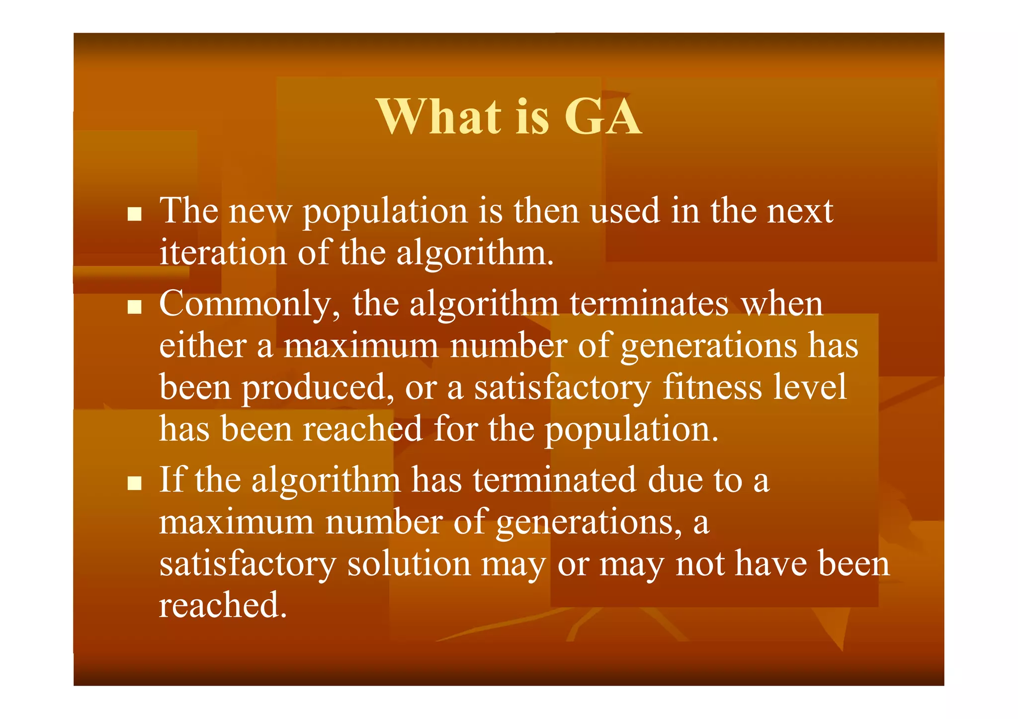 What is GA
 The new population is then used in the next
iteration of the algorithm.
 Commonly, the algorithm terminates when
either a maximum number of generations has
been produced, or a satisfactory fitness level
has been reached for the population.
 If the algorithm has terminated due to a
maximum number of generations, a
satisfactory solution may or may not have been
reached.
 