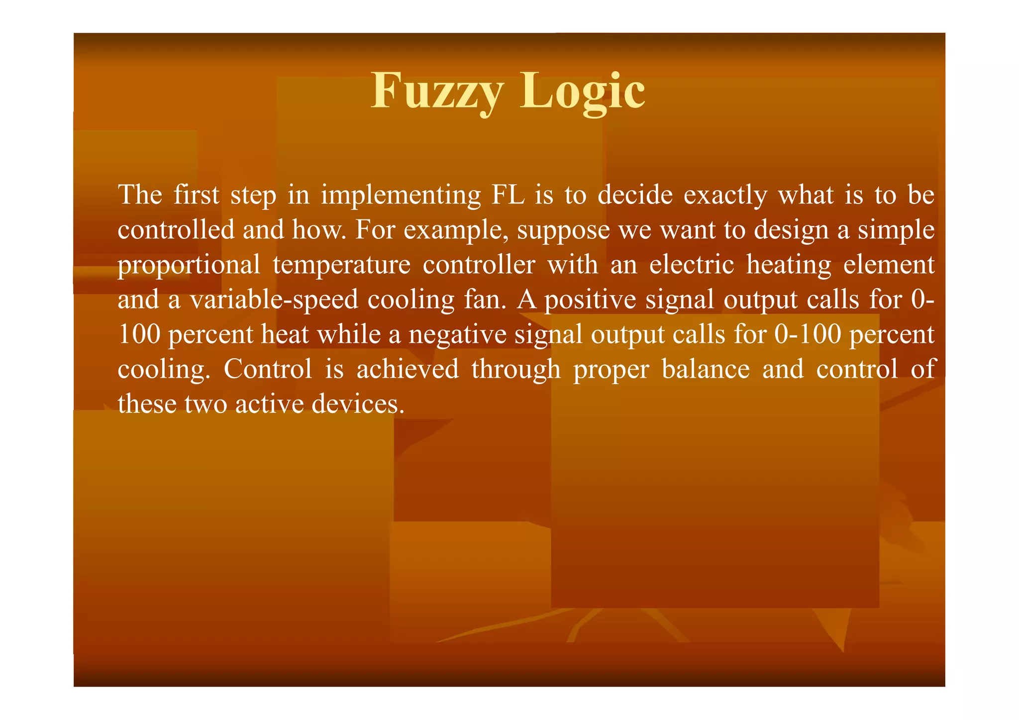 Fuzzy Logic
The first step in implementing FL is to decide exactly what is to be
controlled and how. For example, suppose we want to design a simple
proportional temperature controller with an electric heating element
and a variable-speed cooling fan. A positive signal output calls for 0-
100 percent heat while a negative signal output calls for 0-100 percent
cooling. Control is achieved through proper balance and control of
these two active devices.
 
