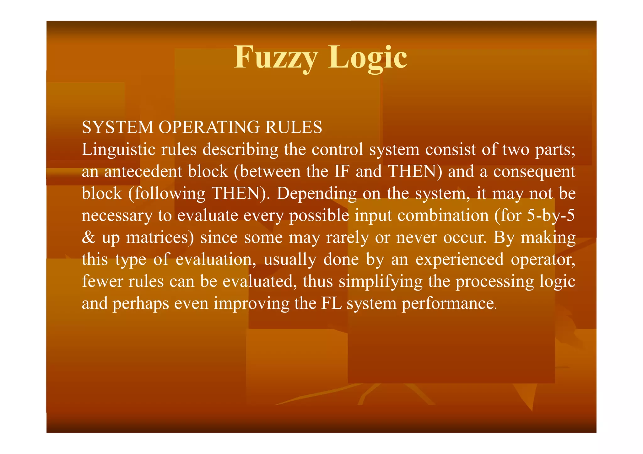 SYSTEM OPERATING RULES
Linguistic rules describing the control system consist of two parts;
an antecedent block (between the IF and THEN) and a consequent
block (following THEN). Depending on the system, it may not be
necessary to evaluate every possible input combination (for 5-by-5
& up matrices) since some may rarely or never occur. By making
this type of evaluation, usually done by an experienced operator,
fewer rules can be evaluated, thus simplifying the processing logic
and perhaps even improving the FL system performance.
Fuzzy Logic
 