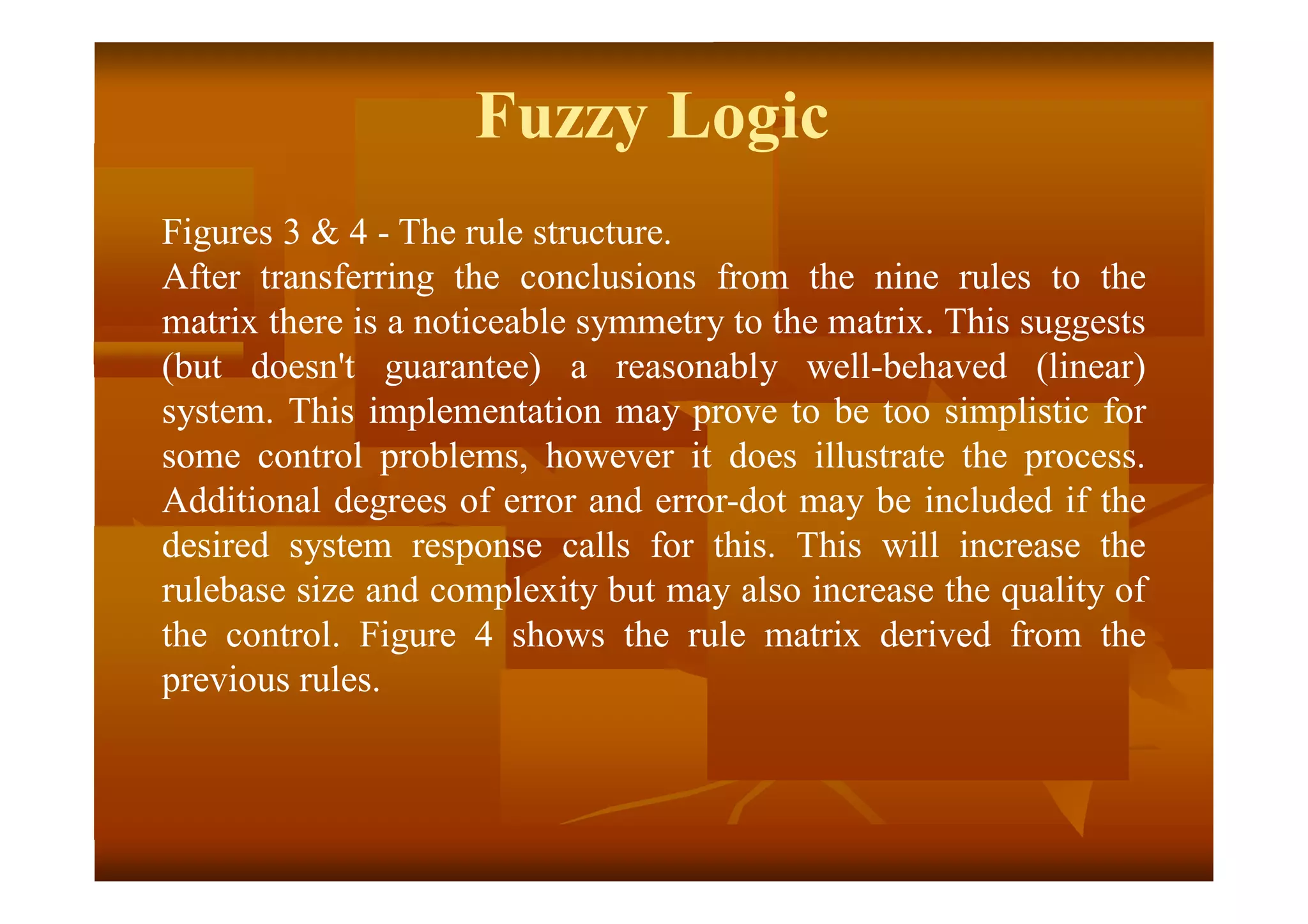 Figures 3 & 4 - The rule structure.
After transferring the conclusions from the nine rules to the
matrix there is a noticeable symmetry to the matrix. This suggests
(but doesn't guarantee) a reasonably well-behaved (linear)
system. This implementation may prove to be too simplistic for
some control problems, however it does illustrate the process.
Additional degrees of error and error-dot may be included if the
desired system response calls for this. This will increase the
rulebase size and complexity but may also increase the quality of
the control. Figure 4 shows the rule matrix derived from the
previous rules.
Fuzzy Logic
 
