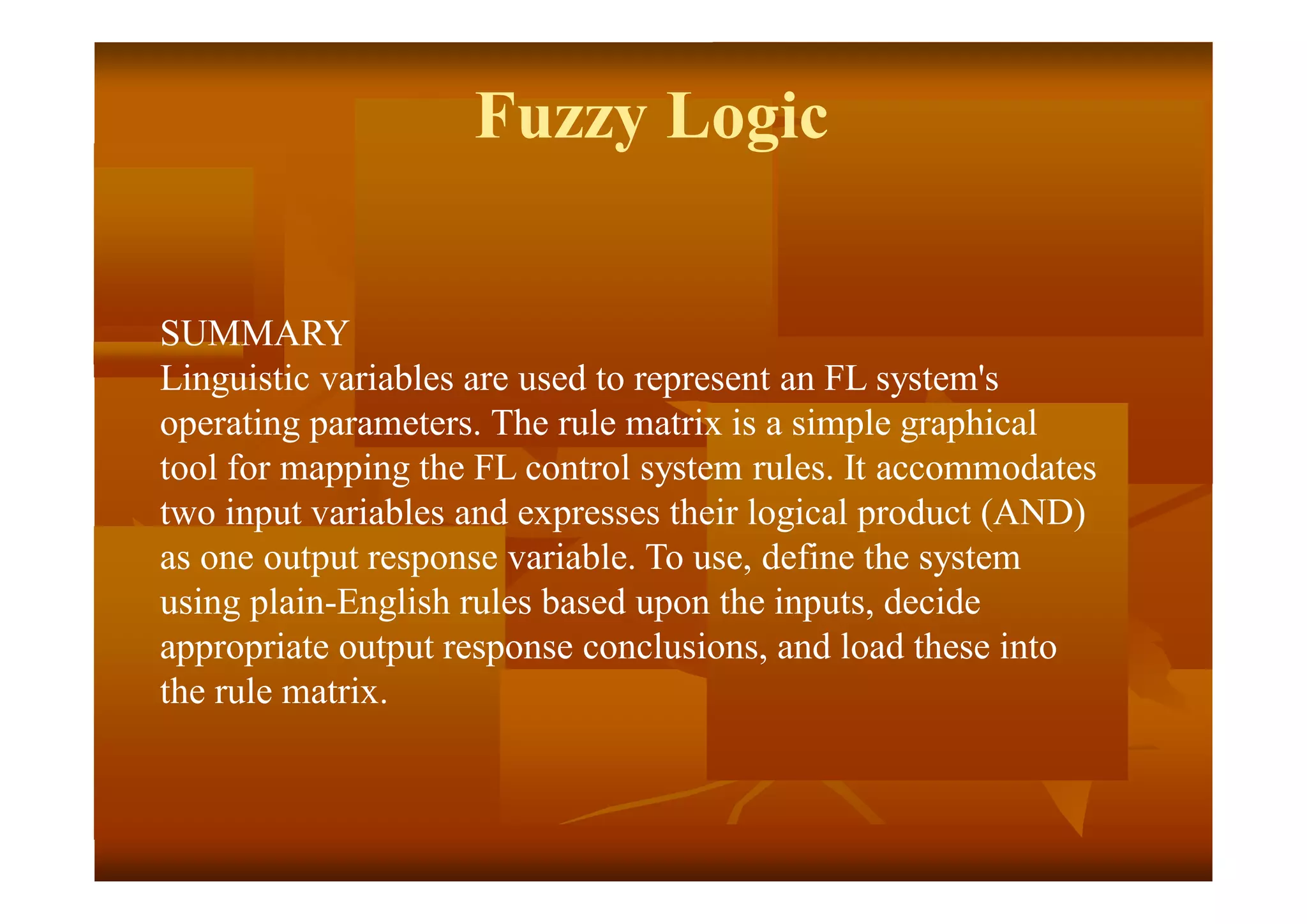 Fuzzy Logic
SUMMARY
Linguistic variables are used to represent an FL system's
operating parameters. The rule matrix is a simple graphical
tool for mapping the FL control system rules. It accommodates
two input variables and expresses their logical product (AND)
as one output response variable. To use, define the system
using plain-English rules based upon the inputs, decide
appropriate output response conclusions, and load these into
the rule matrix.
 