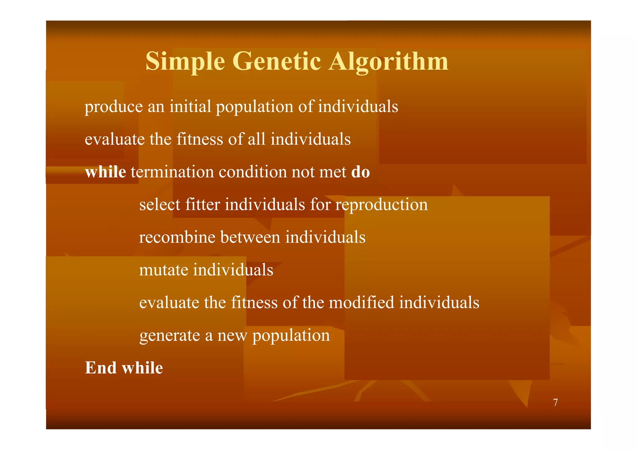 7
Simple Genetic Algorithm
produce an initial population of individuals
evaluate the fitness of all individuals
while termination condition not met do
select fitter individuals for reproduction
recombine between individuals
mutate individuals
evaluate the fitness of the modified individuals
generate a new population
End while
 