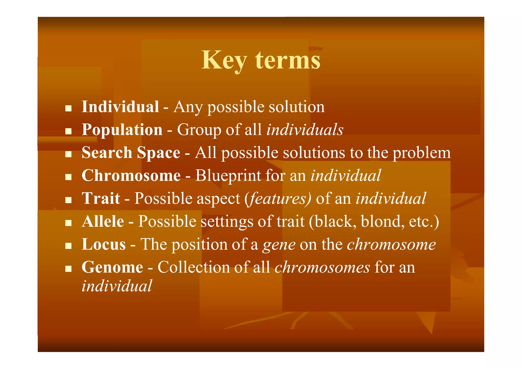 Key terms
 Individual - Any possible solution
 Population - Group of all individuals
 Search Space - All possible solutions to the problem
 Chromosome - Blueprint for an individual
 Trait - Possible aspect (features) of an individual
 Allele - Possible settings of trait (black, blond, etc.)
 Locus - The position of a gene on the chromosome
 Genome - Collection of all chromosomes for an
individual
 