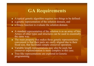 GA Requirements
 A typical genetic algorithm requires two things to be defined:
 a genetic representation of the solution domain, and
 a fitness function to evaluate the solution domain.
 A standard representation of the solution is as an array of bits.
Arrays of other types and structures can be used in essentially
the same way.
 The main property that makes these genetic representations
convenient is that their parts are easily aligned due to their
fixed size, that facilitates simple crossover operation.
 Variable length representations may also be used, but
crossover implementation is more complex in this case.
 Tree-like representations are explored in Genetic
programming.
 