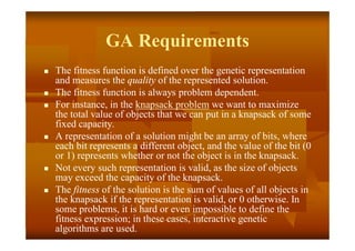 GA Requirements
 The fitness function is defined over the genetic representation
and measures the quality of the represented solution.
 The fitness function is always problem dependent.
 For instance, in the knapsack problem we want to maximize
the total value of objects that we can put in a knapsack of some
fixed capacity.
 A representation of a solution might be an array of bits, where
each bit represents a different object, and the value of the bit (0
or 1) represents whether or not the object is in the knapsack.
 Not every such representation is valid, as the size of objects
may exceed the capacity of the knapsack.
 The fitness of the solution is the sum of values of all objects in
the knapsack if the representation is valid, or 0 otherwise. In
some problems, it is hard or even impossible to define the
fitness expression; in these cases, interactive genetic
algorithms are used.
 