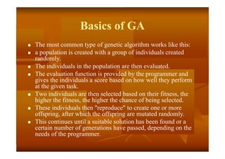 Basics of GA
 The most common type of genetic algorithm works like this:
 a population is created with a group of individuals created
randomly.
 The individuals in the population are then evaluated.
 The evaluation function is provided by the programmer and
gives the individuals a score based on how well they perform
at the given task.
 Two individuals are then selected based on their fitness, the
higher the fitness, the higher the chance of being selected.
 These individuals then "reproduce" to create one or more
offspring, after which the offspring are mutated randomly.
 This continues until a suitable solution has been found or a
certain number of generations have passed, depending on the
needs of the programmer.
 