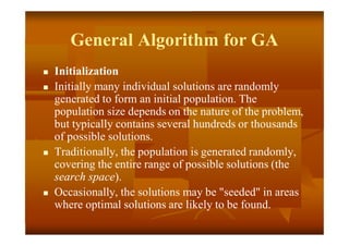 General Algorithm for GA
 Initialization
 Initially many individual solutions are randomly
generated to form an initial population. The
population size depends on the nature of the problem,
but typically contains several hundreds or thousands
of possible solutions.
 Traditionally, the population is generated randomly,
covering the entire range of possible solutions (the
search space).
 Occasionally, the solutions may be "seeded" in areas
where optimal solutions are likely to be found.
 