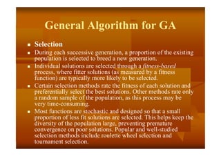 General Algorithm for GA
 Selection
 During each successive generation, a proportion of the existing
population is selected to breed a new generation.
 Individual solutions are selected through a fitness-based
process, where fitter solutions (as measured by a fitness
function) are typically more likely to be selected.
 Certain selection methods rate the fitness of each solution and
preferentially select the best solutions. Other methods rate only
a random sample of the population, as this process may be
very time-consuming.
 Most functions are stochastic and designed so that a small
proportion of less fit solutions are selected. This helps keep the
diversity of the population large, preventing premature
convergence on poor solutions. Popular and well-studied
selection methods include roulette wheel selection and
tournament selection.
 