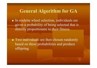 General Algorithm for GA
 In roulette wheel selection, individuals are
given a probability of being selected that is
directly proportionate to their fitness.
 Two individuals are then chosen randomly
based on these probabilities and produce
offspring.
 