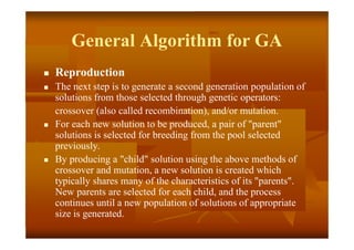 General Algorithm for GA
 Reproduction
 The next step is to generate a second generation population of
solutions from those selected through genetic operators:
crossover (also called recombination), and/or mutation.
 For each new solution to be produced, a pair of "parent"
solutions is selected for breeding from the pool selected
previously.
 By producing a "child" solution using the above methods of
crossover and mutation, a new solution is created which
typically shares many of the characteristics of its "parents".
New parents are selected for each child, and the process
continues until a new population of solutions of appropriate
size is generated.
 