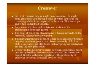 Crossover
 the most common type is single point crossover. In single
point crossover, you choose a locus at which you swap the
remaining alleles from on parent to the other. This is complex
and is best understood visually.
 As you can see, the children take one section of the
chromosome from each parent.
 The point at which the chromosome is broken depends on the
randomly selected crossover point.
 This particular method is called single point crossover because
only one crossover point exists. Sometimes only child 1 or
child 2 is created, but oftentimes both offspring are created and
put into the new population.
 Crossover does not always occur, however. Sometimes, based
on a set probability, no crossover occurs and the parents are
copied directly to the new population. The probability of
crossover occurring is usually 60% to 70%.
 