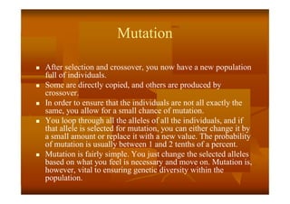 Mutation
 After selection and crossover, you now have a new population
full of individuals.
 Some are directly copied, and others are produced by
crossover.
 In order to ensure that the individuals are not all exactly the
same, you allow for a small chance of mutation.
 You loop through all the alleles of all the individuals, and if
that allele is selected for mutation, you can either change it by
a small amount or replace it with a new value. The probability
of mutation is usually between 1 and 2 tenths of a percent.
 Mutation is fairly simple. You just change the selected alleles
based on what you feel is necessary and move on. Mutation is,
however, vital to ensuring genetic diversity within the
population.
 