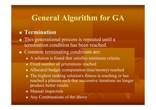 General Algorithm for GA
 Termination
 This generational process is repeated until a
termination condition has been reached.
 Common terminating conditions are:
 A solution is found that satisfies minimum criteria
 Fixed number of generations reached
 Allocated budget (computation time/money) reached
 The highest ranking solution's fitness is reaching or has
reached a plateau such that successive iterations no longer
produce better results
 Manual inspection
 Any Combinations of the above
 