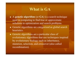 What is GA
 A genetic algorithm (or GA) is a search technique
used in computing to find true or approximate
solutions to optimization and search problems.
 Genetic algorithms are categorized as global search
heuristics.
 Genetic algorithms are a particular class of
evolutionary algorithms that use techniques inspired
by evolutionary biology such as inheritance,
mutation, selection, and crossover (also called
recombination).
 