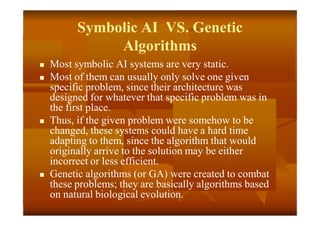 Symbolic AI VS. Genetic
Algorithms
 Most symbolic AI systems are very static.
 Most of them can usually only solve one given
specific problem, since their architecture was
designed for whatever that specific problem was in
the first place.
 Thus, if the given problem were somehow to be
changed, these systems could have a hard time
adapting to them, since the algorithm that would
originally arrive to the solution may be either
incorrect or less efficient.
 Genetic algorithms (or GA) were created to combat
these problems; they are basically algorithms based
on natural biological evolution.
 