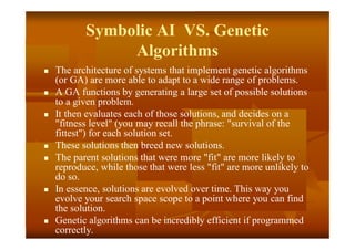 Symbolic AI VS. Genetic
Algorithms
 The architecture of systems that implement genetic algorithms
(or GA) are more able to adapt to a wide range of problems.
 A GA functions by generating a large set of possible solutions
to a given problem.
 It then evaluates each of those solutions, and decides on a
"fitness level" (you may recall the phrase: "survival of the
fittest") for each solution set.
 These solutions then breed new solutions.
 The parent solutions that were more "fit" are more likely to
reproduce, while those that were less "fit" are more unlikely to
do so.
 In essence, solutions are evolved over time. This way you
evolve your search space scope to a point where you can find
the solution.
 Genetic algorithms can be incredibly efficient if programmed
correctly.
 