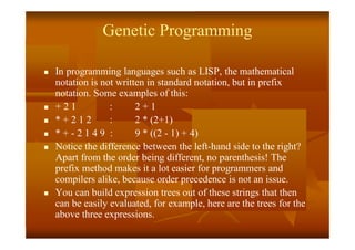 Genetic Programming
 In programming languages such as LISP, the mathematical
notation is not written in standard notation, but in prefix
notation. Some examples of this:
 + 2 1 : 2 + 1
 * + 2 1 2 : 2 * (2+1)
 * + - 2 1 4 9 : 9 * ((2 - 1) + 4)
 Notice the difference between the left-hand side to the right?
Apart from the order being different, no parenthesis! The
prefix method makes it a lot easier for programmers and
compilers alike, because order precedence is not an issue.
 You can build expression trees out of these strings that then
can be easily evaluated, for example, here are the trees for the
above three expressions.
 