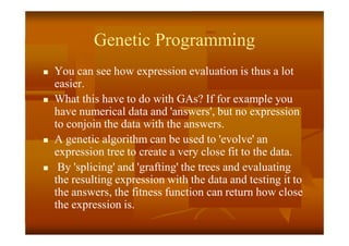 Genetic Programming
 You can see how expression evaluation is thus a lot
easier.
 What this have to do with GAs? If for example you
have numerical data and 'answers', but no expression
to conjoin the data with the answers.
 A genetic algorithm can be used to 'evolve' an
expression tree to create a very close fit to the data.
 By 'splicing' and 'grafting' the trees and evaluating
the resulting expression with the data and testing it to
the answers, the fitness function can return how close
the expression is.
 