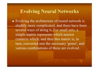 Evolving Neural Networks
 Evolving the architecture of neural network is
slightly more complicated, and there have been
several ways of doing it. For small nets, a
simple matrix represents which neuron
connects which, and then this matrix is, in
turn, converted into the necessary 'genes', and
various combinations of these are evolved.
 